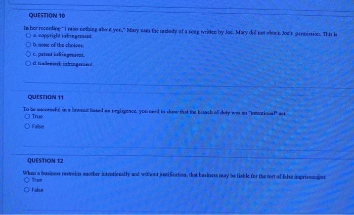 QUESTION 10
In her recording "I miss nothing about you," Mary uses the melody of a song written by Joe. Mary did not obtain Joe's permission. This is
O a. copyright infringement.
b. none of the choices.
Oc patent infringement.
Od trademark infringement.
QUESTION 11
To be mccessful in a lawsnit based on negligence, you need to show that the breach of duty was an "intentional" act.
O True
O False
QUESTION 12
When a business restrains another intentionally and without justification, that business may be liable for the tort of false imprisonnient.
O True
O False

