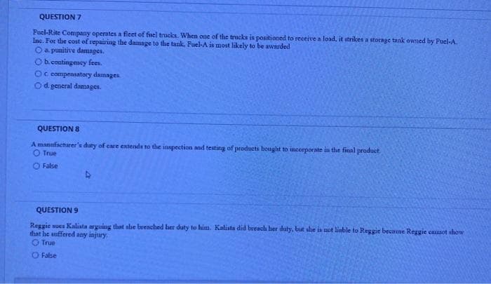 QUESTION 7
Fuel-Rite Conmpany operates a ficet of fuel trucks. When one of the trucks is positioned to receive a load, it strikes a storage tank owned by Fuel-A.
Inc. For the cost of repairing the damage to the tank. Fuel-A is most likely to be awarded
O a. punitive damages.
Ob. contingency fees.
Oc compentatory damnges
Od. general damages.
QUESTION 8
A mannfactarer's duty of care extends to the inspection and testing of products bought to incorporate in the final produet.
O True
O False
QUESTION 9
Reggie sues Kalista arguing that she brenched her duty to him. Kalista did breacl her duty. but she is not linble to Reggie because Reggie casot show
that he suffered any injury
O True
O False
