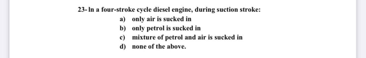 23- In a four-stroke cycle diesel engine, during suction stroke:
a) only air is sucked in
b) only petrol is sucked in
c) mixture of petrol and air is sucked in
d) none of the above.
