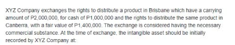 XYZ Company exchanges the rights to distribute a product in Brisbane which have a carrying
amount of P2,000,000, for cash of P1,000,000 and the rights to distribute the same product in
Canberra, with a fair value of P1,400,000. The exchange is considered having the necessary
commercial substance. At the time of exchange, the intangible asset should be initially
recorded by XYZ Company at:
