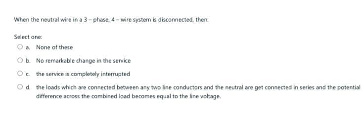 When the neutral wire in a 3- phase, 4 - wire system is disconnected, then:
Select one:
O a. None of these
O b. No remarkable change in the service
Oc the service is completely interrupted
Od. the loads which are connected between any two line conductors and the neutral are get connected in series and the potential
difference across the combined load becomes equal to the line voltage.

