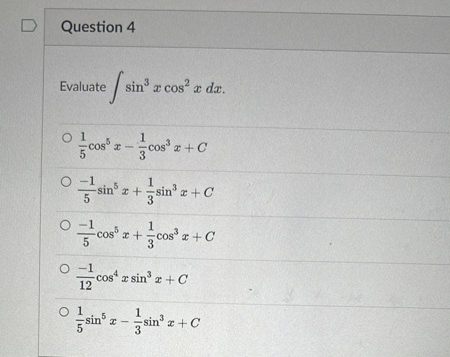 Question 4
Evaluate
O
O 1
1
cos³z-cos³z + C
5
-1
√ sin³
sin³ x cos² x dx.
12
sin³ x + sin³ x + C
3
COS5
cos5 x +
cos³x +C
- cos x sin³ x + C
5
1
sin³ x-sin²³ x + C
3