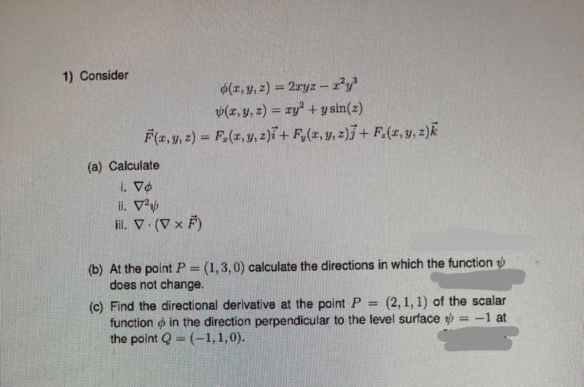 1) Consider
(x, y, z) = 2xyz - x²y³
v(x, y, z) = xy² + y sin(z)
F(x, y, z) = F₂(x, y, z)i + F₂(x, y, z)j + F(x, y, z)k
(a) Calculate
1. Vo
ii. V²
iii. V. (V x F)
(b) At the point P = (1,3,0) calculate the directions in which the function
does not change.
(c) Find the directional derivative at the point P (2, 1, 1) of the scalar
function in the direction perpendicular to the level surface t = -1 at
the point Q=(-1,1,0).
=