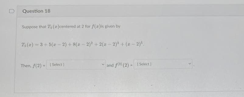 Question 18
Suppose that T()centered at 2 for f(x)is given by
T₁(a)=3+5(x-2) + 8(x-2)² + 2(x-2)³ + (x-2)5.
Then, f(2)= [Select]
and f(3) (2) = [ Select]