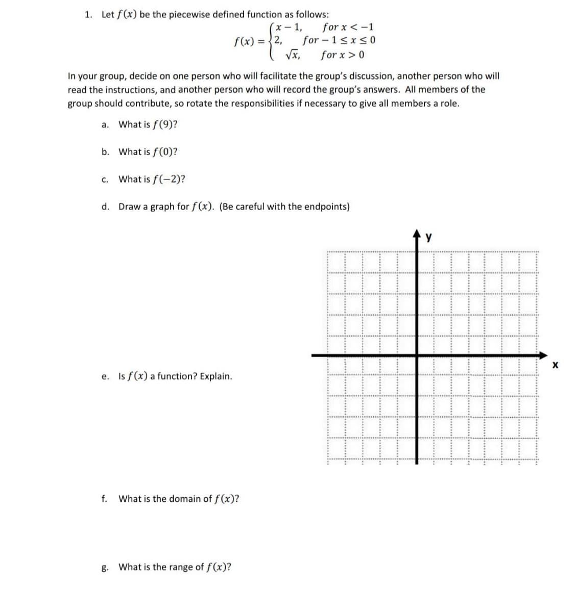 1. Let f(x) be the piecewise defined function as follows:
(x-1,
b. What is f(0)?
f(x) = {2,
In your group, decide on one person who will facilitate the group's discussion, another person who will
read the instructions, and another person who will record the group's answers. All members of the
group should contribute, so rotate the responsibilities if necessary to give all members a role.
a. What is f(9)?
e. Is f(x) a function? Explain.
√x,
c. What is f(-2)?
d. Draw a graph for f(x). (Be careful with the endpoints)
f. What is the domain of f(x)?
g. What is the range of f(x)?
for x < -1
for-1≤x≤0
for x > 0
Y
X