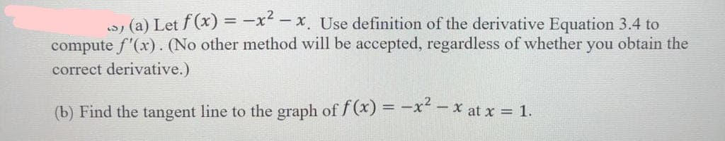 ->) (a) Let f (x) = −x²-x. Use definition of the derivative Equation 3.4 to
compute f'(x). (No other method will be accepted, regardless of whether you obtain the
correct derivative.)
(b) Find the tangent line to the graph of f(x) = -x²-x at x = 1.