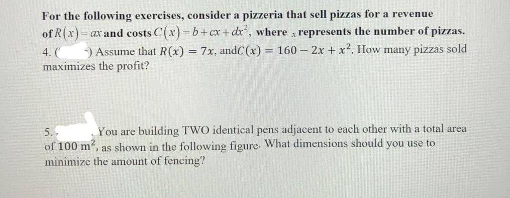 For the following exercises, consider a pizzeria that sell pizzas for a revenue
of R(x)=0
= ax and costs C(x)=b+cx+dx², where x represents the number of pizzas.
Assume that R(x) = 7x, andC (x) = = 160 - 2x + x2. How many pizzas sold
maximizes the profit?
4. (
5.
You are building TWO identical pens adjacent to each other with a total area
of 100 m², as shown in the following figure. What dimensions should you use to
minimize the amount of fencing?