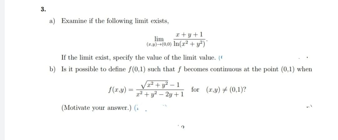 3.
a) Examine if the following limit exists,
If the limit exist, specify the value of the limit value. (
b) Is it possible to define f(0,1) such that f becomes continuous at the point (0,1) when
f(x,y)=
=
x+y+l
lim
(x,y)+(0,0) In(x2 + y²)*
x² + y²-1
x² + y² - 2y + 1
(Motivate your answer.) (i
for (x,y) (0,1)?