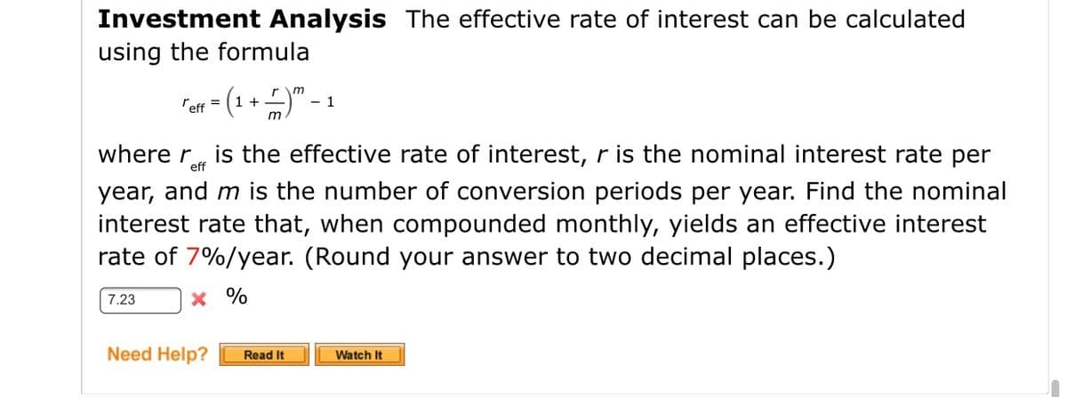 Investment Analysis The effective rate of interest can be calculated
using the formula
"en - (1 +)" - 1
rm
where r, is the effective rate of interest, r is the nominal interest rate per
year, and m is the number of conversion periods per year. Find the nominal
interest rate that, when compounded monthly, yields an effective interest
rate of 7%/year. (Round your answer to two decimal places.)
eff
7.23
x %
Need Help?
Read It
Watch It
