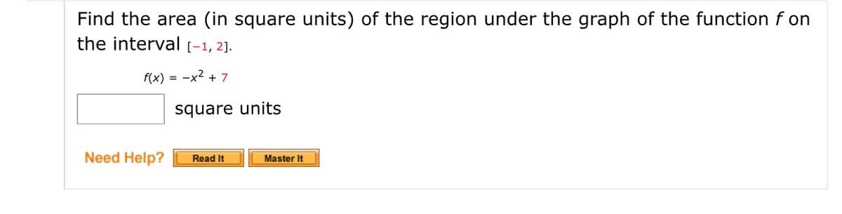 Find the area (in square units) of the region under the graph of the function f on
the interval [-1, 2].
f(x) = -x2 + 7
square units
Need Help?
Master It
Read It
