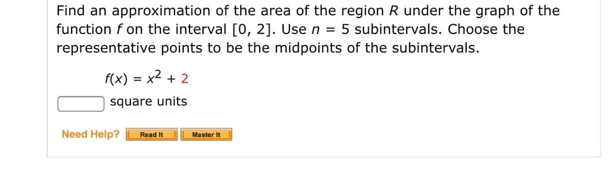 Find an approximation of the area of the region R under the graph of the
function f on the interval [0, 2]. Use n =
representative points to be the midpoints of the subintervals.
5 subintervals. Choose the
f(x) = x2 + 2
square units
Need Help?
Read It
Master It
