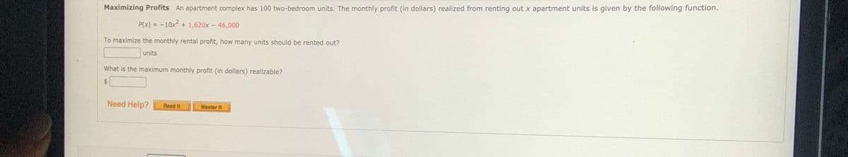 Maximizing Profits An apartment complex has 100 two-bedroom units. The monthly profit (in dollars) realized from renting out x apartment units is given by the following function.
P(x) = -10x2
+ 1,620x - 46,000
To maximize the monthly rental profit, how many units should be rented out?
units
What is the maximum monthly profit (in dollars) realizable?
%24
Need Help?
Read It
Master It
