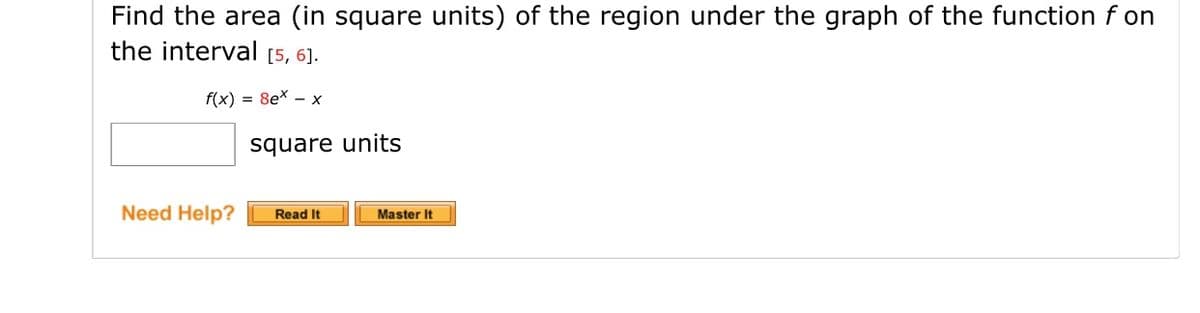 Find the area (in square units) of the region under the graph of the function f on
the interval [5, 6].
f(x) = 8ex – x
square units
Need Help?
Read It
Master It
