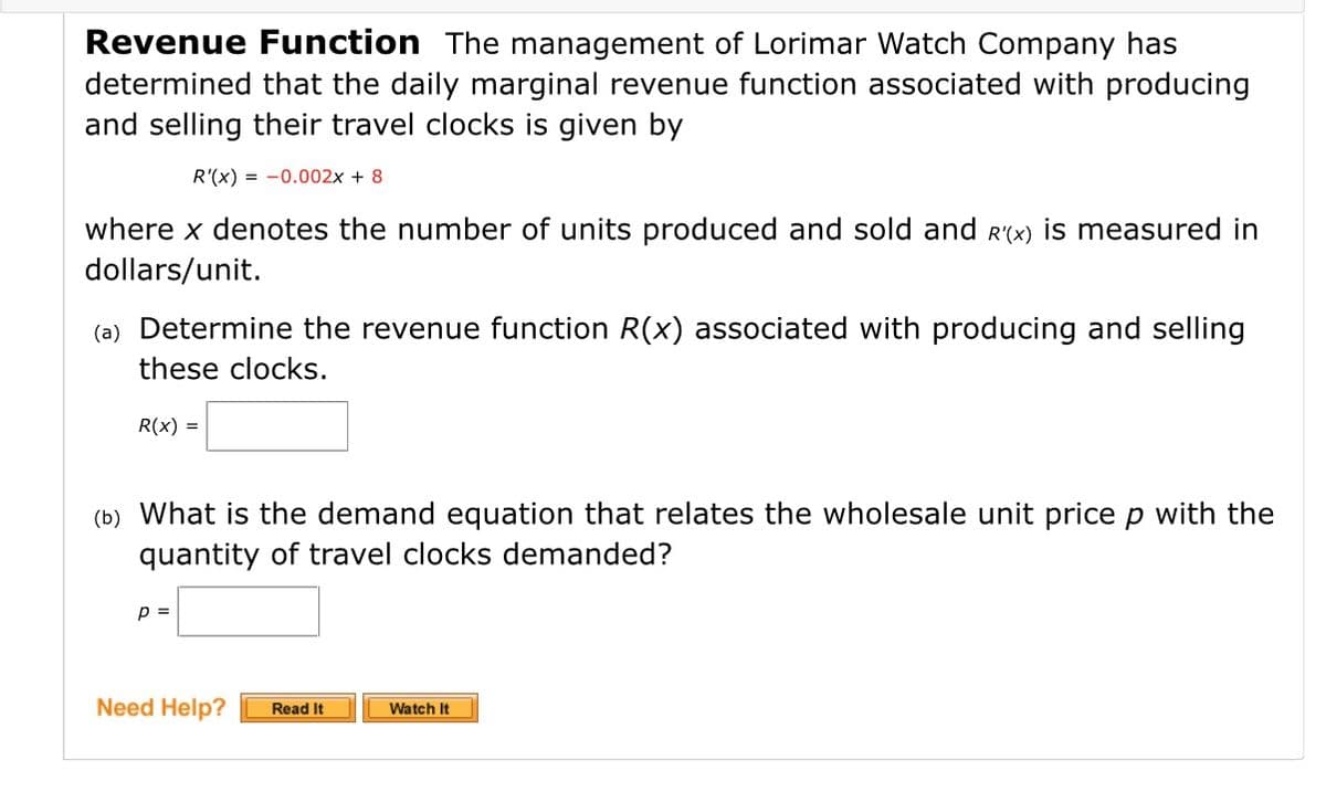 Revenue Function The management of Lorimar Watch Company has
determined that the daily marginal revenue function associated with producing
and selling their travel clocks is given by
R'(x) = -0.002x + 8
where x denotes the number of units produced and sold and R(x) is measured in
dollars/unit.
(a) Determine the revenue function R(x) associated with producing and selling
these clocks.
R(x) =
(b) What is the demand equation that relates the wholesale unit price p with the
quantity of travel clocks demanded?
p =
Need Help?
Read It
Watch It
