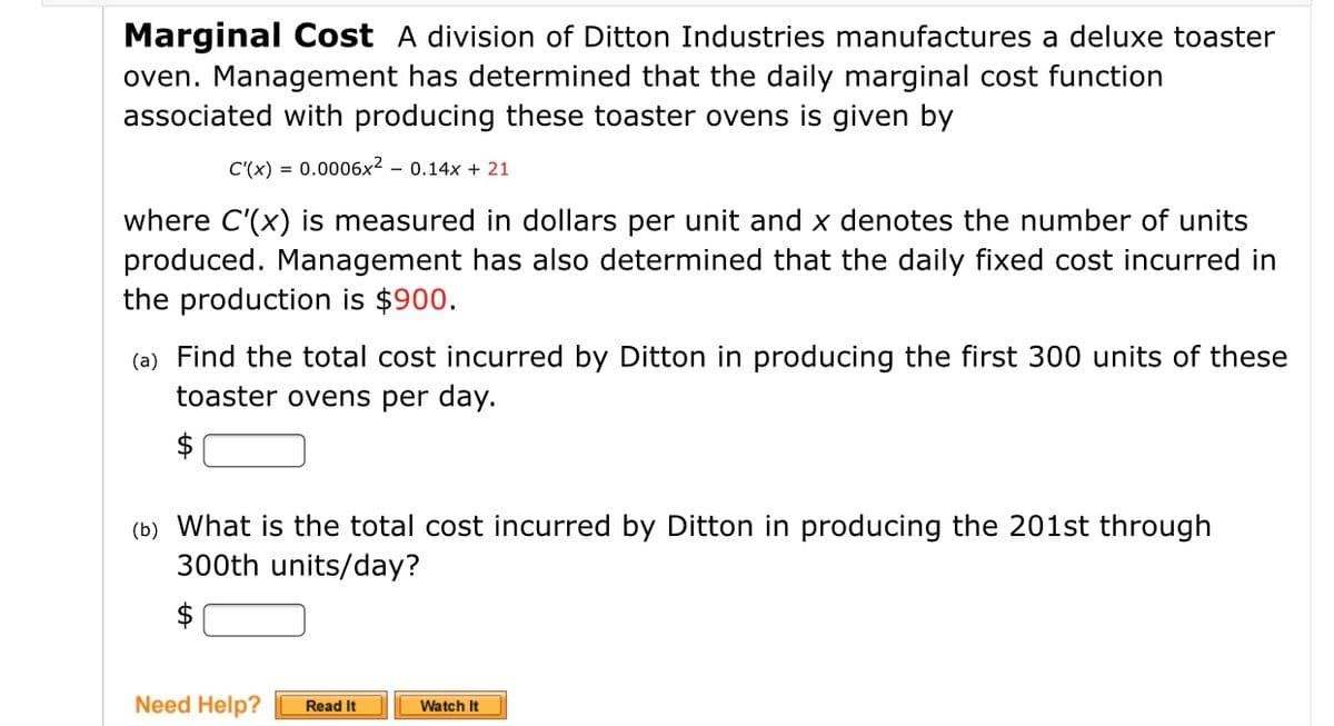 Marginal Cost A division of Ditton Industries manufactures a deluxe toaster
oven. Management has determined that the daily marginal cost function
associated with producing these toaster ovens is given by
C'(x) = 0.0006x² – 0.14x + 21
where C'(x) is measured in dollars per unit and x denotes the number of units
produced. Management has also determined that the daily fixed cost incurred in
the production is $900.
(a) Find the total cost incurred by Ditton in producing the first 300 units of these
toaster ovens per day.
$
(b) What is the total cost incurred by Ditton in producing the 201st through
300th units/day?
$
Need Help?
Watch It
Read It

