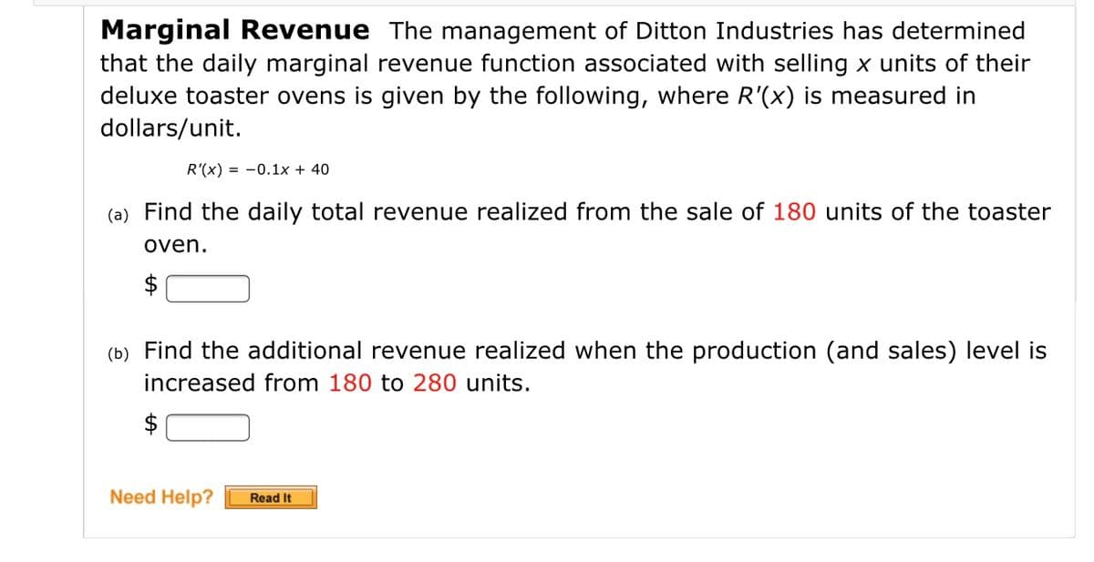 Marginal Revenue The management of Ditton Industries has determined
that the daily marginal revenue function associated with selling x units of their
deluxe toaster ovens is given by the following, where R'(x) is measured in
dollars/unit.
R'(x) = -0.1x + 40
(a) Find the daily total revenue realized from the sale of 180 units of the toaster
oven.
$
(b) Find the additional revenue realized when the production (and sales) level is
increased from 180 to 280 units.
$
Need Help?
Read It
