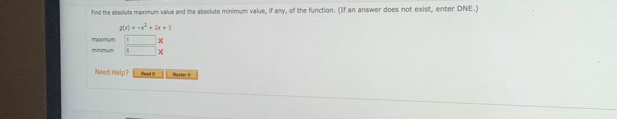 Find the absolute maximum value and the absolute minimum value, if any, of the function. (If an answer does not exist, enter DNE.)
g(x) = -x + 2x + 5
maximum
minimum
Need Help?
Read It
Master It
