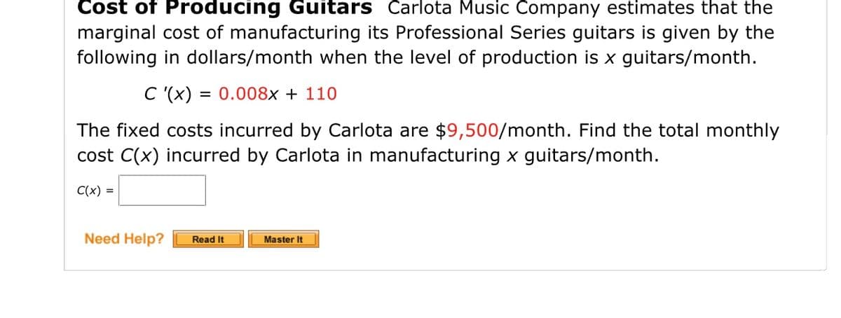 Cost of Producing Guitars Carlota Music Company estimates that the
marginal cost of manufacturing its Professional Series guitars is given by the
following in dollars/month when the level of production is x guitars/month.
= 0.008x + 110
= (x), Ɔ
The fixed costs incurred by Carlota are $9,500/month. Find the total monthly
cost C(x) incurred by Carlota in manufacturing x guitars/month.
C(x) =
Need Help?
Read It
Master It
