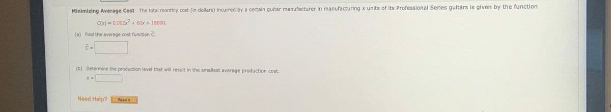 Minimizing Average Cost The total monthlly cost (in dollars) incurred by a certain gultar manufacturer In manufacturing x units of its Professional Series guitars is given by the function
C(x) = 0.002x+ 60x + 18000.
(a) Find the average cost function C.
C =
(b) Determine the production level that will result in the smallest average production cost.
Need Help?
Read It
