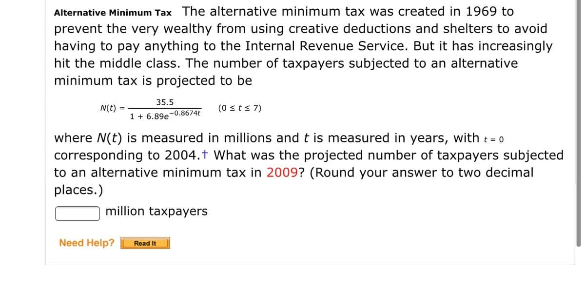 Alternative Minimum Tax The alternative minimum tax was created in 1969 to
prevent the very wealthy from using creative deductions and shelters to avoid
having to pay anything to the Internal Revenue Service. But it has increasingly
hit the middle class. The number of taxpayers subjected to an alternative
minimum tax is projected to be
35.5
N(t)
(0 sts 7)
1 + 6.89e-0.8674t
where N(t) is measured in millions andt is measured in years, with t = 0
corresponding to 2004.t What was the projected number of taxpayers subjected
to an alternative minimum tax in 2009? (Round your answer to two decimal
places.)
million taxpayers
Need Help?
Read It
