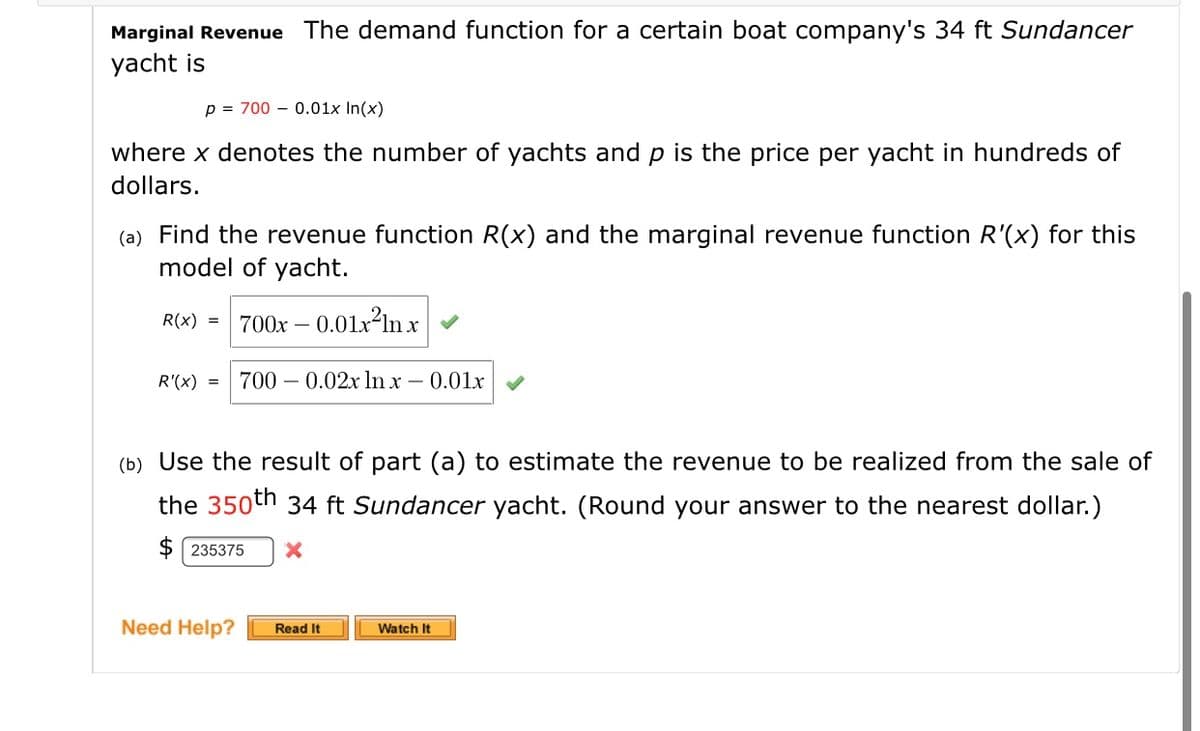 Marginal Revenue The demand function for a certain boat company's 34 ft Sundancer
yacht is
p = 700 – 0.01x In(x)
where x denotes the number of yachts and p is the price per yacht in hundreds of
dollars.
(a) Find the revenue function R(x) and the marginal revenue function R'(x) for this
model of yacht.
R(x) =
0.01x ln x
700x –
R'(x) =
700 – 0.02x ln x
- 0.01x
(b) Use the result of part (a) to estimate the revenue to be realized from the sale of
the 350th 34 ft Sundancer yacht. (Round your answer to the nearest dollar.)
$ 235375
Need Help?
Watch It
Read It
