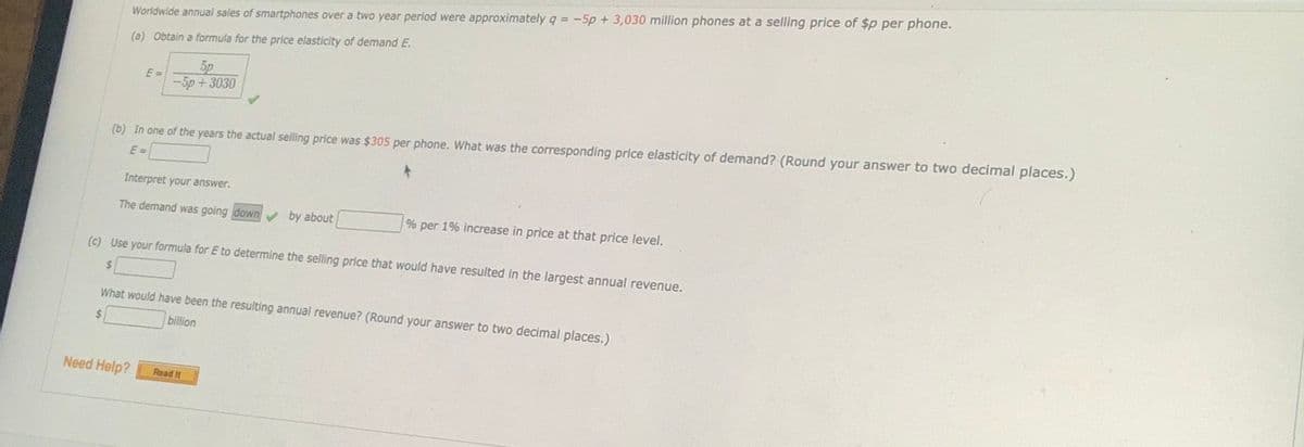 Worldwide annual sales of smartphones over a two year period were approximately q = -5p + 3,030 million phones at a selling price of $p per phone.
(a) Obtain a formula for the price elasticity of demand E.
E =
-5p+3030
(b) In one of the years the actual selling price was $305 per phone. What was the corresponding price elasticity of demand? (Round your answer to two decimal places.)
E =
Interpret your answer.
The demand was going down by about
% per 1% increase in price at that price level.
(c) Use your formula for E to determine the selling price that would have resulted in the largest annual revenue.
%24
What would have been the resulting annual revenue? (Round your answer to two decimal places.)
2$
billion
Need Help?
Read It
