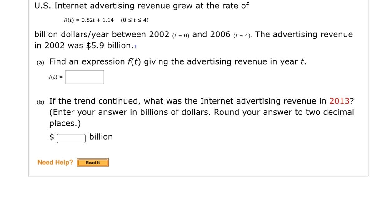U.S. Internet advertising revenue grew at the rate of
R(t) = 0.82t + 1.14
(0 <ts 4)
billion dollars/year between 2002 (t = 0) and 2006 (t = 4). The advertising revenue
in 2002 was $5.9 billion.+
(a) Find an expression f(t) giving the advertising revenue in year t.
f(t) =
(b) If the trend continued, what was the Internet advertising revenue in 2013?
(Enter your answer in billions of dollars. Round your answer to two decimal
places.)
$
billion
Need Help?
Read It

