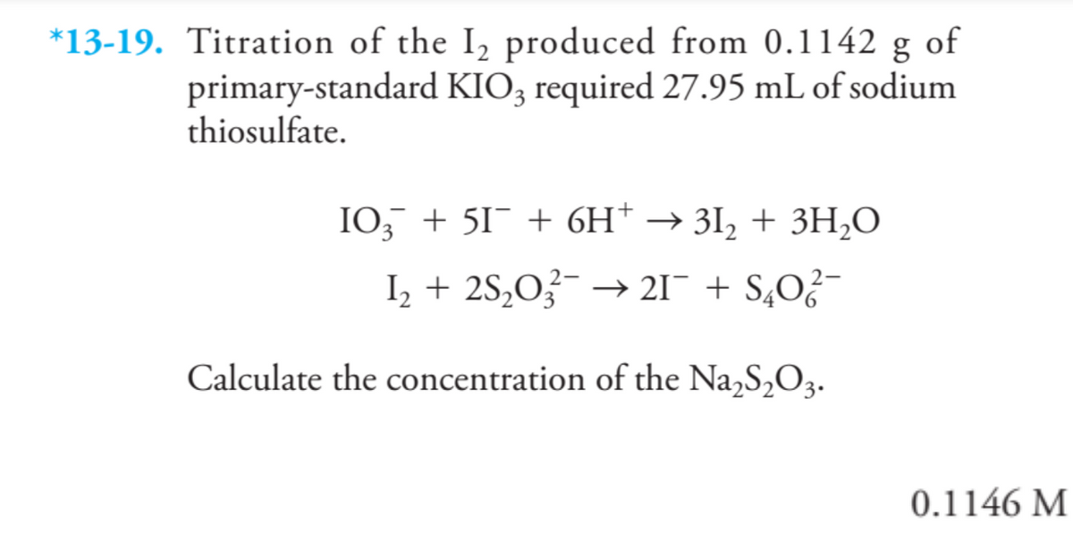 *13-19. Titration of the I₂ produced from 0.1142 g of
primary-standard KIO3 required 27.95 mL of sodium
thiosulfate.
103¯ + 51¯ + 6H* → 31₂ + 3H₂O
I₂ + 2S₂O3 → 21¯ +S4O²¯
Calculate the concentration of the Na₂S₂O3.
0.1146 M