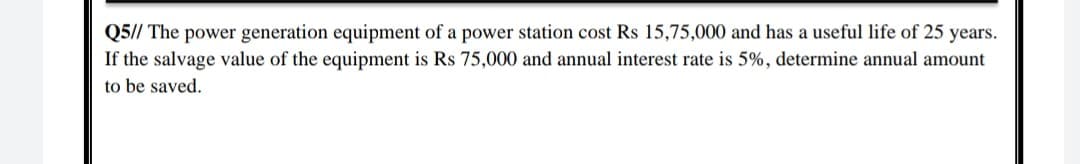 Q5// The power generation equipment of a power station cost Rs 15,75,000 and has a useful life of 25 years.
If the salvage value of the equipment is Rs 75,000 and annual interest rate is 5%, determine annual amount
to be saved.
