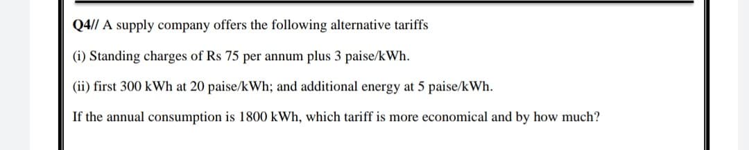Q4// A supply company offers the following alternative tariffs
(i) Standing charges of Rs 75 per annum plus 3 paise/kWh.
(ii) first 300 kWh at 20 paise/kWh; and additional energy at 5 paise/kWh.
If the annual consumption is 1800 kWh, which tariff is more economical and by how much?
