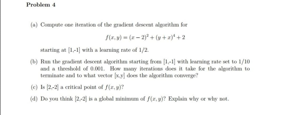 Problem 4
(a) Compute one iteration of the gradient descent algorithm for
f(x, y) = (x – 2)² + (y + x)* + 2
starting at [1,-1] with a learning rate of 1/2.
(b) Run the gradient descent algorithm starting from [1,-1] with learning rate set to 1/10
and a threshold of 0.001. How many iterations does it take for the algorithm to
terminate and to what vector [x,y] does the algorithm converge?
(c) Is [2,-2] a critical point of f(x, y)?
(d) Do you think [2,-2] is a global minimum of f(x, y)? Explain why or why not.
