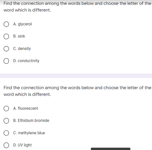 Find the connection among the words below and choose the letter of the
word which is different.
O A. glycerol
O B. sink
O C. density
OD. conductivity
Find the connection among the words below and choose the letter of the
word which is different.
OA. fluorescent
OB. Ethidium bromide
C. methylene blue
O D. UV light