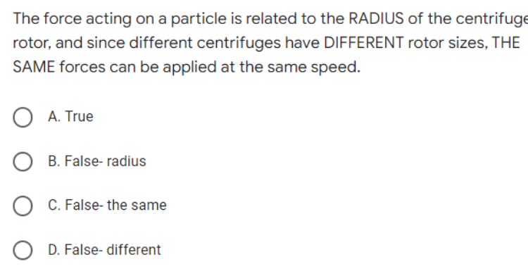 The force acting on a particle is related to the RADIUS of the centrifuge
rotor, and since different centrifuges have DIFFERENT rotor sizes, THE
SAME forces can be applied at the same speed.
OA. True
OB. False-radius
OC. False- the same
OD. False- different