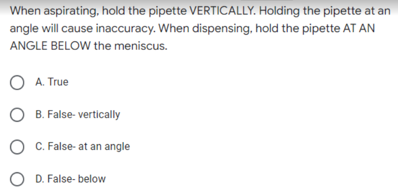 When aspirating, hold the pipette VERTICALLY. Holding the pipette at an
angle will cause inaccuracy. When dispensing, hold the pipette AT AN
ANGLE BELOW the meniscus.
O A. True
OB. False- vertically
C. False- at an angle
OD. False- below