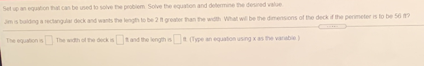 Set up an equation that can be used to solve the problem. Solve the equation and determine the desired value.
Jim is building a rectangular deck and wants the length to be 2 ft greater than the width What will be the dimensions of the deck if the perimeter is to be 56 ft?
The equation is
The width of the deck is ft and the length is ft. (Type an equation using x as the variable.)
IS
