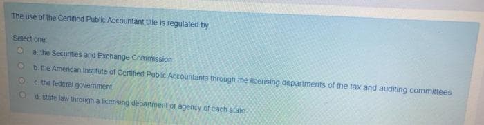 The use of the Certified Public Accountant title is regulated by
Select one
a. the Securities and Exchange Commission
D. the American Institute of Certiied Public Accountants through the licensing departments of the tax and auditing committees
c. the federal government
d. state law through a licensing department or agency of each state
