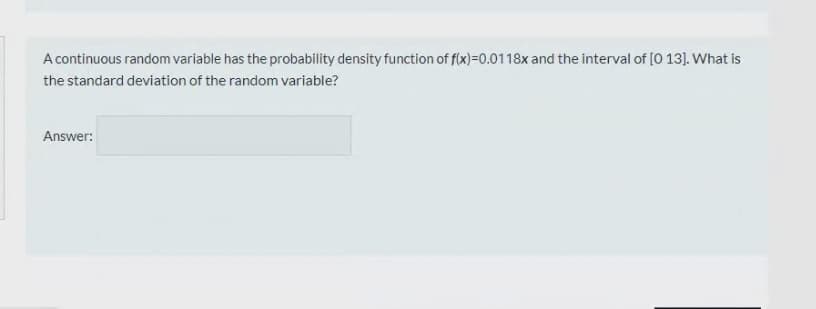 A continuous random variable has the probability density function of f(x)=0.0118x and the interval of [O 13]. What is
the standard deviation of the random variable?
Answer:
