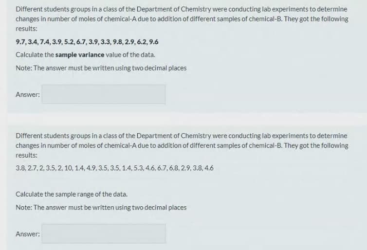 Different students groups in a class of the Department of Chemistry were conducting lab experiments to determine
changes in number of moles of chemical-A due to addition of different samples of chemical-B. They got the following
results:
9.7,3.4,7.4, 3.9, 5.2, 6.7, 3.9, 3.3, 9.8, 2.9, 6.2, 9.6
Calculate the sample varlance value of the data.
Note: The answer must be written using two decimal places
Answer:
Different students groups in a class of the Department of Chemistry were conducting lab experiments to determine
changes in number of moles of chemical-A due to addition of different samples of chemical-B. They got the following
results:
3.8, 2.7, 2, 3.5, 2, 10, 1.4, 4.9, 3.5, 3.5. 1.4, 5.3, 4.6, 6.7, 6.8, 2.9, 3.8, 4.6
Calculate the sample range of the data.
Note: The answer must be written using two decimal places
Answer:
