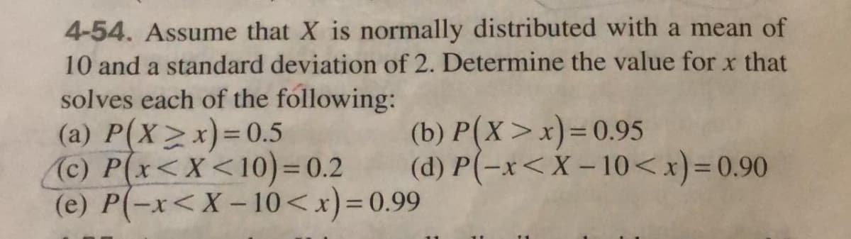 4-54. Assume that X is normally distributed with a mean of
10 and a standard deviation of 2. Determine the value for x that
solves each of the following:
(a) P(X>x)=D0.5
(c) P(x<X<10)= 0.2
(e) P(-x<X-10<x)=0.99
(b) P(X>x)=D0.95
(d) P(-x<X – 10<x)=0.90
%3D
