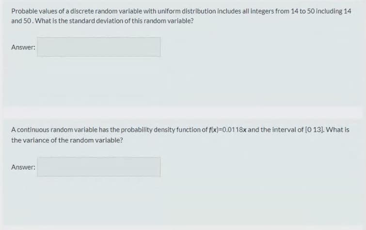 Probable values of a discrete random variable with uniform distribution includes all integers from 14 to 50 including 14
and 50. What is the standard deviation of this random variable?
Answer:
A continuous random variable has the probability density function of f(x)=0.0118x and the interval of [O 13]. What is
the variance of the random variable?
Answer:
