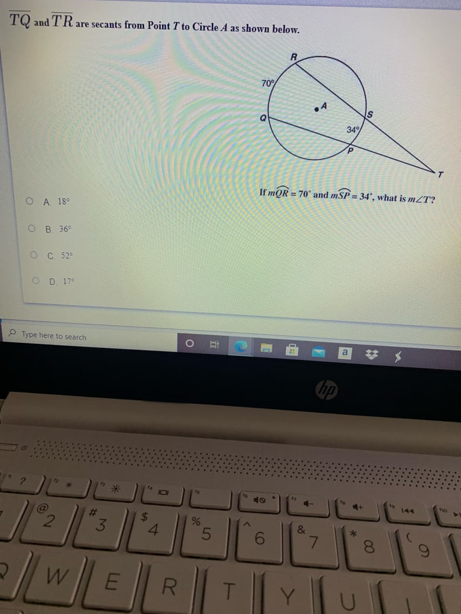 TQ and TR are secants from Point T to Circle A as shown below.
R
70°
IS
34
If mQR = 70° and mSP = 34°, what is mZT?
O A 18°
ОВ. 36°
O C 52°
O D. 17°
P Type here to search
a
hp
12
fs
米
f4
IOI
t7
15
10
144
no
23
&
*
3
4.
6.
7.
8.
WE
T.
Y.
60
%24
