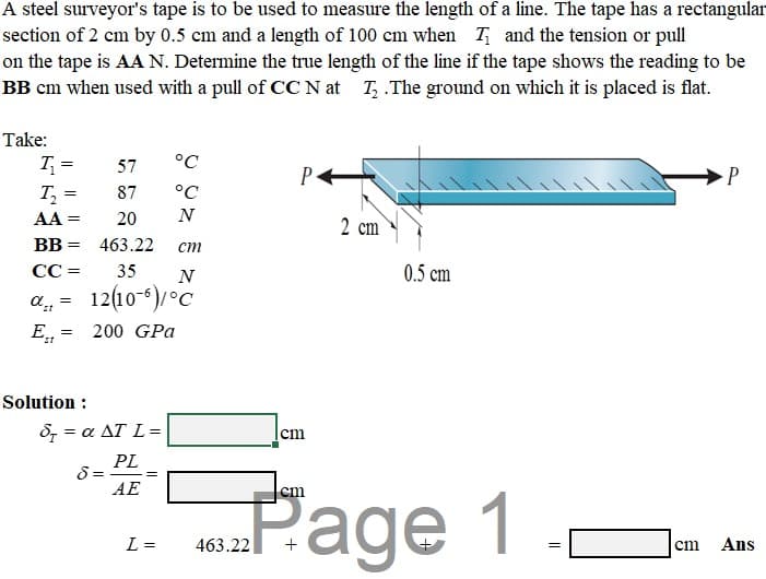 A steel surveyor's tape is to be used to measure the length of a line. The tape has a rectangular
section of 2 cm by 0.5 cm and a length of 100 cm when T and the tension or pull
on the tape is AA N. Determine the true length of the line if the tape shows the reading to be
BB cm when used with a pull of CC N at T, .The ground on which it is placed is flat.
Take:
T =
57
°C
P
T,
87
°C
AA =
20
N
2 cm
BB
463.22
ст
СС 3
35
N
0.5 cm
12(10-6)°C
200 GPa
Solution :
δ α ΔΤL=
cm
PL
Page 1
АЕ
cm
L =
463.22
cm
Ans
||
