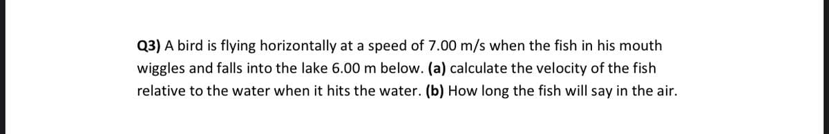 Q3) A bird is flying horizontally at a speed of 7.00 m/s when the fish in his mouth
wiggles and falls into the lake 6.00 m below. (a) calculate the velocity of the fish
relative to the water when it hits the water. (b) How long the fish will say in the air.
