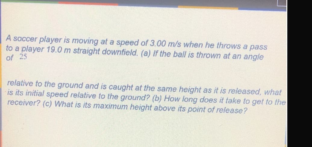 A soccer player is moving at a speed of 3.00 m/s when he throws a pass
to a player 19.0 m straight downfield. (a) If the ball is thrown at an angle
of 25
relative to the ground and is caught at the same height as it is released, what
is its initial speed relative to the ground? (b) How long does it take to get to the
receiver? (c) What is its maximum height above its point of release?
