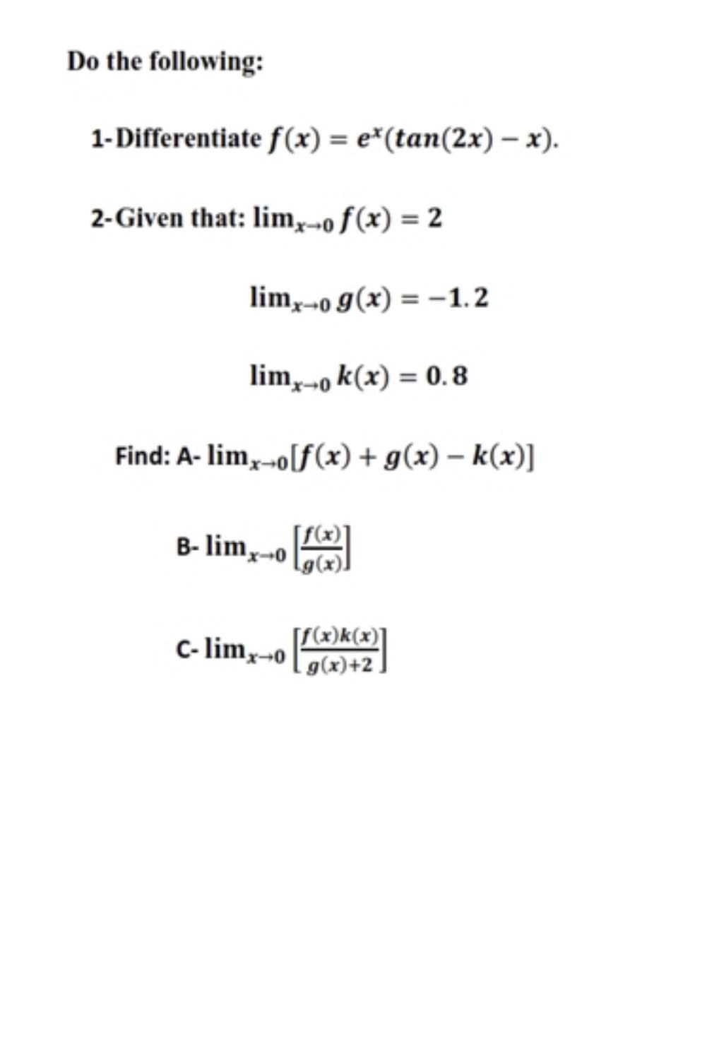 Do the following:
1-Differentiate f(x) = e*(tan(2x) – x).
2-Given that: lim,-o ƒ(x) = 2
lim,o g(x) = -1.2
lim,o k(x) = 0.8
Find: A- lim,-o[f(x) + g(x) – k(x)]
B- lim,-o
C- limx-o
[f(x)k(x)]
g(x)+2 ,
