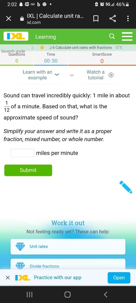 2:02 & a0
A O 5G l 46%-
IXL| Calculate unit ra...
ixl.com
IXL
Learning
J.6 Calculate unit rates with fractions 57X
Seventh grade
Questions
Time
SmartScore
00:50
Learn with an
example
Watch a
or
tutorial
Sound can travel incredibly quickly: 1 mile in about
1
of a minute. Based on that, what is the
12
approximate speed of sound?
Simplify your answer and write it as a proper
fraction, mixed number, or whole number.
miles per minute
Submit
Work it out
Not feeling ready yet? These can help:
Unit rates
Divide fractions
X IXL Practice with our app
Оpen
II
