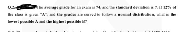 Q.2
Erhe average grade for an exam is 74, and the standard deviation is 7. If 12% of
the class is given "A", and the grades are curved to follow a normal distribution, what is the
lowest possible A and the highest possible B?
