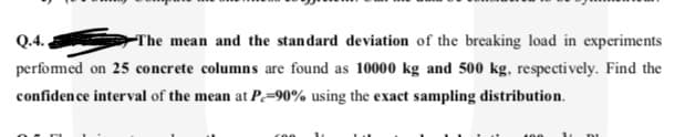 Q.
The mean and the standard deviation of the breaking load in experiments
perfomed on 25 concrete columns are found as 10000 kg and 500 kg, respectively. Find the
confiden ce interval of the mean at P=90% using the exact sampling distribution.
