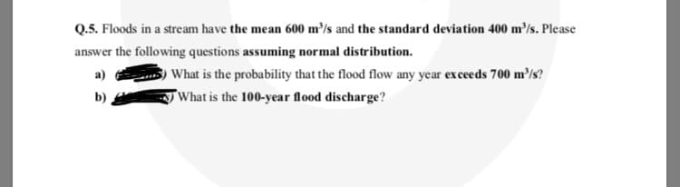 Q.5. Floods in a stream have the mean 600 m/s and the standard deviation 400 m³/s. Please
answer the following questions assuming normal distribution.
a)
What is the probability that the flood flow any year exceeds 700 m³/s?
TWhat is the 100-year flood discharge?
