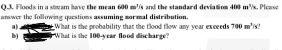 Q.3. Floods in a stream have the mean 600 m³/s and the standard deviation 400 m³/s. Please
answer the following questions assuming normal distribution.
What is the probability that the flood flow any year exce eds 700 m/s?
What is the 100-year flood discharge?
a)
b)

